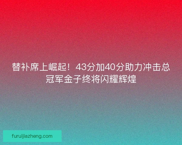 替补席上崛起！43分加40分助力冲击总冠军金子终将闪耀辉煌