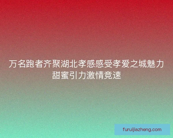 万名跑者齐聚湖北孝感感受孝爱之城魅力甜蜜引力激情竞速 万名跑者齐聚湖北孝感感受孝爱之城魅力甜蜜引力激情竞速