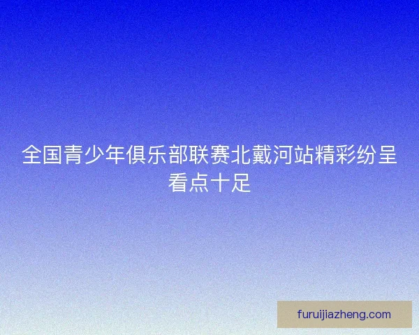 全国青少年俱乐部联赛北戴河站精彩纷呈看点十足