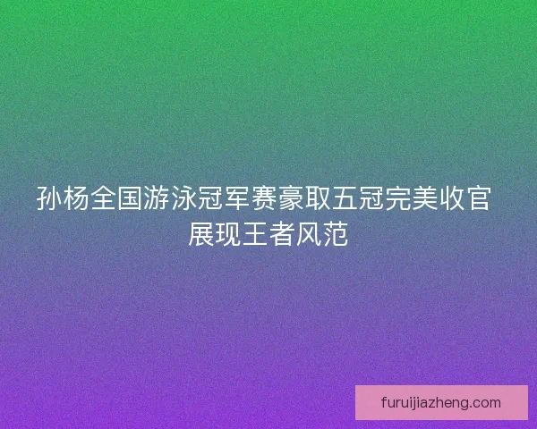 孙杨全国游泳冠军赛豪取五冠完美收官 展现王者风范
