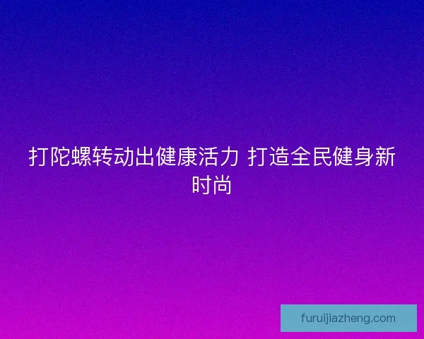 打陀螺转动出健康活力 打造全民健身新时尚