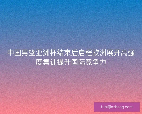 中国男篮亚洲杯结束后启程欧洲展开高强度集训提升国际竞争力