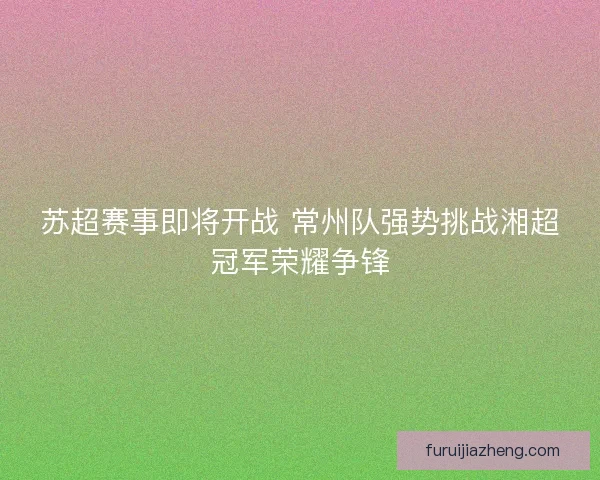 苏超赛事即将开战 常州队强势挑战湘超冠军荣耀争锋