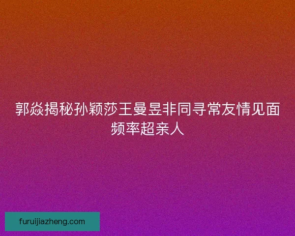 郭焱揭秘孙颖莎王曼昱非同寻常友情见面频率超亲人