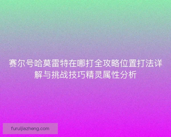 赛尔号哈莫雷特在哪打全攻略位置打法详解与挑战技巧精灵属性分析 赛尔号哈莫雷特在哪打全攻略位置打法详解与挑战技巧精灵属性分析