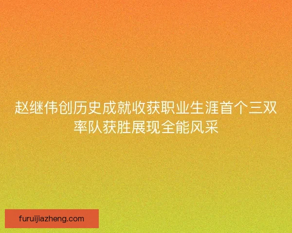赵继伟创历史成就收获职业生涯首个三双率队获胜展现全能风采