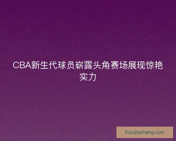 CBA新生代球员崭露头角赛场展现惊艳实力