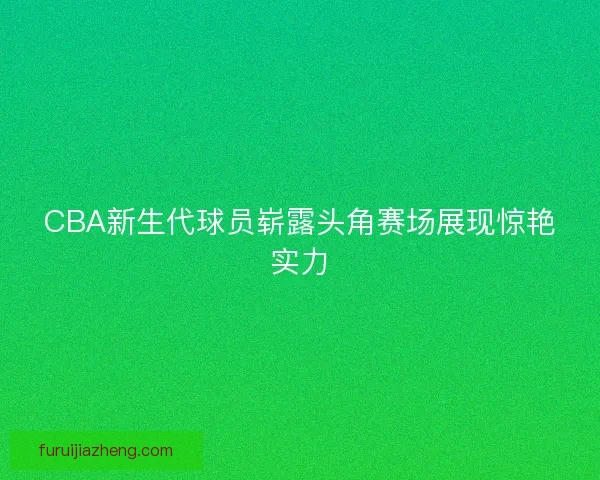 CBA新生代球员崭露头角赛场展现惊艳实力