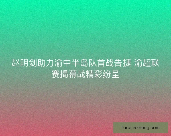 赵明剑助力渝中半岛队首战告捷 渝超联赛揭幕战精彩纷呈