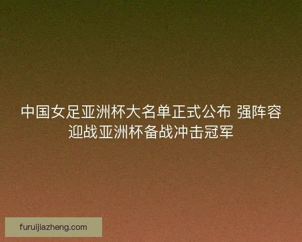 中国女足亚洲杯大名单正式公布 强阵容迎战亚洲杯备战冲击冠军 中国女足亚洲杯大名单正式公布 强阵容迎战亚洲杯备战冲击冠军