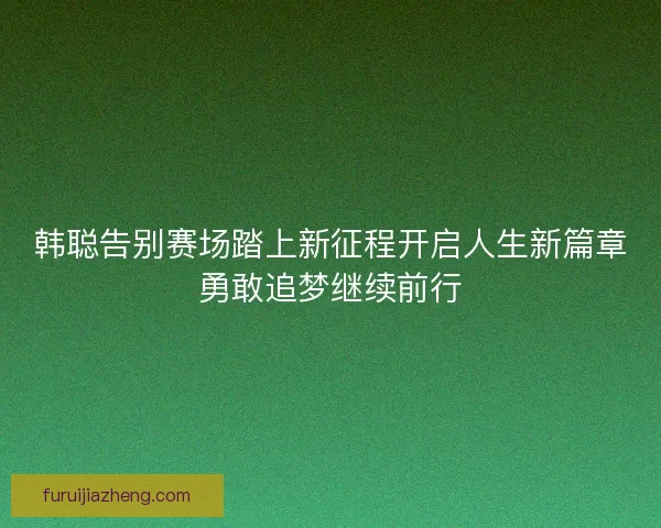 韩聪告别赛场踏上新征程开启人生新篇章勇敢追梦继续前行 韩聪告别赛场踏上新征程开启人生新篇章勇敢追梦继续前行