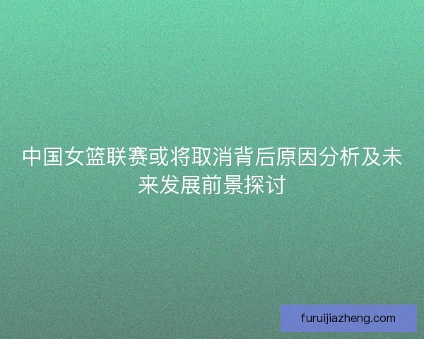 中国女篮联赛或将取消背后原因分析及未来发展前景探讨